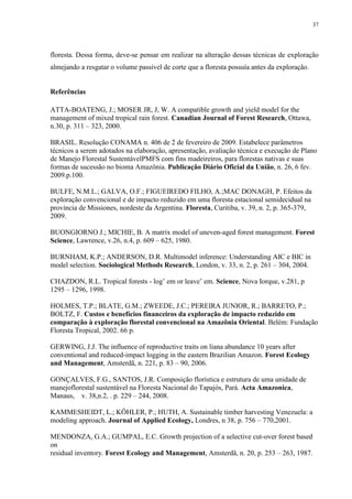 37
floresta. Dessa forma, deve-se pensar em realizar na alteração dessas técnicas de exploração
almejando a resgatar o volume passível de corte que a floresta possuía antes da exploração.
Referências
ATTA-BOATENG, J.; MOSER JR, J, W. A compatible growth and yield model for the
management of mixed tropical rain forest. Canadian Journal of Forest Research, Ottawa,
n.30, p. 311 – 323, 2000.
BRASIL. Resolução CONAMA n. 406 de 2 de fevereiro de 2009. Estabelece parâmetros
técnicos a serem adotados na elaboração, apresentação, avaliação técnica e execução de Plano
de Manejo Florestal SustentávelPMFS com fins madeireiros, para florestas nativas e suas
formas de sucessão no bioma Amazônia. Publicação Diário Oficial da União, n. 26, 6 fev.
2009.p.100.
BULFE, N.M.L.; GALVA, O.F.; FIGUEIREDO FILHO, A.;MAC DONAGH, P. Efeitos da
exploração convencional e de impacto reduzido em uma floresta estacional semidecidual na
província de Missiones, nordeste da Argentina. Floresta, Curitiba, v. 39, n. 2, p. 365-379,
2009.
BUONGIORNO J.; MICHIE, B. A matrix model of uneven-aged forest management. Forest
Science, Lawrence, v.26, n.4, p. 609 – 625, 1980.
BURNHAM, K.P.; ANDERSON, D.R. Multimodel inference: Understanding AIC e BIC in
model selection. Sociological Methods Research, London, v. 33, n. 2, p. 261 – 304, 2004.
CHAZDON, R.L. Tropical forests - log’ em or leave’ em. Science, Nova Iorque, v.281, p
1295 – 1296, 1998.
HOLMES, T.P.; BLATE, G.M.; ZWEEDE, J.C.; PEREIRA JUNIOR, R.; BARRETO, P.;
BOLTZ, F. Custos e benefícios financeiros da exploração de impacto reduzido em
comparação à exploração florestal convencional na Amazônia Oriental. Belém: Fundação
Floresta Tropical, 2002. 66 p.
GERWING, J.J. The influence of reproductive traits on liana abundance 10 years after
conventional and reduced-impact logging in the eastern Brazilian Amazon. Forest Ecology
and Management, Amsterdã, n. 221, p. 83 – 90, 2006.
GONÇALVES, F.G., SANTOS, J.R. Composição florística e estrutura de uma unidade de
manejoflorestal sustentável na Floresta Nacional do Tapajós, Pará. Acta Amazonica,
Manaus, v. 38,n.2, . p. 229 – 244, 2008.
KAMMESHEIDT, L.; KÖHLER, P.; HUTH, A. Sustainable timber harvesting Venezuela: a
modeling approach. Journal of Applied Ecology, Londres, n 38, p. 756 – 770,2001.
MENDONZA, G.A.; GUMPAL, E.C. Growth projection of a selective cut-over forest based
on
residual inventory. Forest Ecology and Management, Amsterdã, n. 20, p. 253 – 263, 1987.
 
