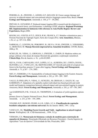 38
PEREIRA Jr., R.; ZWEEDE, J.; ASNER, G.P.; KELLER, M. Forest canopy damage and
recovery in reduced-impact and conventional selective loggingin eastern Para, Brazil. Forest
Ecology and Management, Amsterdã, n. 168, p 77 – 89,2002.
PRIYAD, H.; GUNARSO, P. Reduced-impact logging (RIL) research and development in
Malinau research forest, east Kalimantan: a challenge of RIL adoption. Regional Workshop
RIL Implementation in Indonesia with reference to Asia-Pacific Region: Review and
Experiences, Bogor,2006.
ROLIM, S.G.; COUTO, H.T.Z.; JESUS, R.M.; FRANCA, J.T. Modelos volumétricos para a
Floresta Nacional do Tapirapé-Aquirí, Serra dos Carajás (PA). Acta Amazônica,,Manaus,
v.36, n.1, p. 107-114, 2006.
.
SABOGAL, C.; LENTINI, M.; POKORNY, B.; SILVA, J.N.M.; ZWEEDE, J.; VERíSSIMO,
A.; BOSCOLO, M. Manejo florestal empresarial na Amazônia brasileira. CIFOR, Belém,
2006.p. 99.
SCHULZE, M.; VIDAL, E.; GROGAN, J.; ZWEEDE, J.; ZARIN, D. Madeiras nobres em
perigo: práticas e leis atuais de manejo florestal não garantem a exploração sustentável.
Ciência Hoje, Rio de Janeiro, n. 36, . p 66-69,2005.
SILVA, J.N.M.; CARVALHO, J.O.P.; LOPES, J.C.A.; ALMEIDA, B.F.; COSTA, D.H.M.;
OLIVEIRA, L.C.; VANCLAY, J.K; SKOVSGAARD, J.P. Growth and yield of a tropical rain
forest in the brazilian amazon 13 years after logging. Forest Ecology and Management,
Amsterdã, n. 71, p 267 – 274, 2005..
SIST, P.; FERREIRA, F.N. Sustainability of reduced-impact logging in the Eastern Amazon.
Forest Ecology and Management, Amsterdã, n. 243, p. 199 - 209. 2007.
VALLE, D; PHILLIPS, P.; VIDAL, E.; SCHUZEL, M; GROGAN, J.; SALES, M.; van
GARDIGEN, P. Adaptation of a spatially explicit individual tree-based growth and yield
model and longterm comparison between reduced-impact and conventional logging in eastern
Amazonia, Brazil. Forest Ecology and Management, Amsterdã, n. 243, p. 187 -198, 2007.
van GARDINGEN, P.R.; VALLE, D.; THOMPSON, I. Evaluation of yield regulation options
for
primary forest in Tapajós National Forest, Brazil. Forest Ecology and Management,
Amsterdã, n. 231, p 184 – 195, 2006.
VELOSO, H.P.; RANGEL FILHO, A.L.R.; LIMA, J.C.A. Classificação da vegetação
brasileira adaptada a um sistema universal. Rio de Janeiro: IBGE, 1991. 124 p.
VANCLAY, J.K. Modelling Forets Growth and Yield - Applications to mixed tropical
forests. Wallingford, UK :CAB International, , 1994. 312 p.
VISMARA, E.S. Mensuração de biomassa e seleção de modelos para construção de
equações de biomassa. Dissertação (Mestrado em Recursos Florestais) - Escola Superior de
Agricultura ”Luiz de Queiroz”,Universidade de São, Piracicaba, 2009.
 