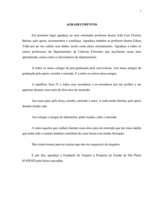 3
AGRADECIMENTOS
Em primeiro lugar agradeço ao meu orientador professor doutor João Luis Ferreira
Batista, pelo apoio, ensinamentos e confiança. Agradeço também ao professor doutor Edson
Vidal por ter me cedido seus dados, assim como pelos ensinamentos. Agradeço a todos os
outros professores do Departamento de Ciências Florestais que auxiliaram nesse meu
aprendizado, assim como os funcionários do departamento.
A todos os meus colegas de pós-graduação pela convivência. Aos meus amigos de
graduação pelo apoio, carinho e amizade. E a todos os outros meus amigos.
A república Área 51 e todos seus moradores e ex-moradores por me acolher e me
aguentar durante esses mais de dois anos de mestrado.
Aos meus pais, pela força, carinho, amizade e amor. A toda minha família, pelo apoio
durante minha vida.
Aos colegas e amigos de laboratório, pelas risadas, cafés e amizade.
A todos aqueles que conheci durante esses dois anos de mestrado que por mais rápido
que tenha sido o contato também contribuiu de certa forma com minha formação.
Não citarei nomes para ter certeza que não me esquecerei de ninguém.
E por fim, agradeço a Fundação de Amparo à Pesquisa do Estado de São Paulo
(FAPESP) pela bolsa concedida.
 