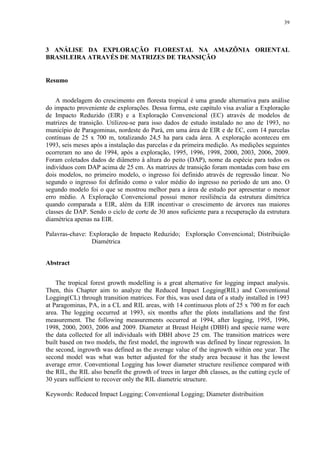39
3 ANÁLISE DA EXPLORAÇÃO FLORESTAL NA AMAZÔNIA ORIENTAL
BRASILEIRA ATRAVÉS DE MATRIZES DE TRANSIÇÃO
Resumo
A modelagem do crescimento em floresta tropical é uma grande alternativa para análise
do impacto proveniente de explorações. Dessa forma, este capítulo visa avaliar a Exploração
de Impacto Reduzido (EIR) e a Exploração Convencional (EC) através de modelos de
matrizes de transição. Utilizou-se para isso dados de estudo instalado no ano de 1993, no
município de Paragominas, nordeste do Pará, em uma área de EIR e de EC, com 14 parcelas
contínuas de 25 x 700 m, totalizando 24,5 ha para cada área. A exploração aconteceu em
1993, seis meses após a instalação das parcelas e da primeira medição. As medições seguintes
ocorreram no ano de 1994, após a exploração, 1995, 1996, 1998, 2000, 2003, 2006, 2009.
Foram coletados dados de diâmetro à altura do peito (DAP), nome da espécie para todos os
indivíduos com DAP acima de 25 cm. As matrizes de transição foram montadas com base em
dois modelos, no primeiro modelo, o ingresso foi definido através de regressão linear. No
segundo o ingresso foi definido como o valor médio do ingresso no período de um ano. O
segundo modelo foi o que se mostrou melhor para a área de estudo por apresentar o menor
erro médio. A Exploração Convencional possui menor resiliência da estrutura dimétrica
quando comparada a EIR, além da EIR incentivar o crescimento de árvores nas maiores
classes de DAP. Sendo o ciclo de corte de 30 anos suficiente para a recuperação da estrutura
diamétrica apenas na EIR.
Palavras-chave: Exploração de Impacto Reduzido; Exploração Convencional; Distribuição
Diamétrica
Abstract
The tropical forest growth modelling is a great alternative for logging impact analysis.
Then, this Chapter aim to analyze the Reduced Impact Logging(RIL) and Conventional
Logging(CL) through transition matrices. For this, was used data of a study installed in 1993
at Paragominas, PA, in a CL and RIL areas, with 14 continuous plots of 25 x 700 m for each
area. The logging occurred at 1993, six months after the plots installations and the first
measurement. The following measurements occurred at 1994, after logging, 1995, 1996,
1998, 2000, 2003, 2006 and 2009. Diameter at Breast Height (DBH) and specie name were
the data collected for all individuals with DBH above 25 cm. The transition matrices were
built based on two models, the first model, the ingrowth was defined by linear regression. In
the second, ingrowth was defined as the average value of the ingrowth within one year. The
second model was what was better adjusted for the study area because it has the lowest
average error. Conventional Logging has lower diameter structure resilience compared with
the RIL, the RIL also benefit the growth of trees in larger dbh classes, as the cutting cycle of
30 years sufficient to recover only the RIL diametric structure.
Keywords: Reduced Impact Logging; Conventional Logging; Diameter distribuition
 