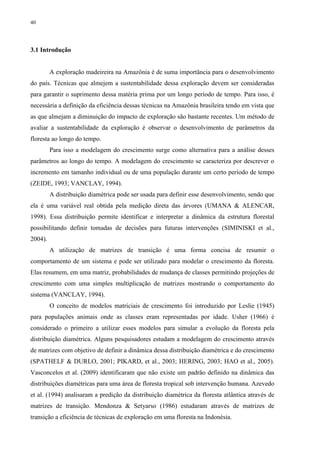 40
3.1 Introdução
A exploração madeireira na Amazônia é de suma importância para o desenvolvimento
do país. Técnicas que almejem a sustentabilidade dessa exploração devem ser consideradas
para garantir o suprimento dessa matéria prima por um longo período de tempo. Para isso, é
necessária a definição da eficiência dessas técnicas na Amazônia brasileira tendo em vista que
as que almejam a diminuição do impacto de exploração são bastante recentes. Um método de
avaliar a sustentabilidade da exploração é observar o desenvolvimento de parâmetros da
floresta ao longo do tempo.
Para isso a modelagem do crescimento surge como alternativa para a análise desses
parâmetros ao longo do tempo. A modelagem do crescimento se caracteriza por descrever o
incremento em tamanho individual ou de uma população durante um certo período de tempo
(ZEIDE, 1993; VANCLAY, 1994).
A distribuição diamétrica pode ser usada para definir esse desenvolvimento, sendo que
ela é uma variável real obtida pela medição direta das árvores (UMANA & ALENCAR,
1998). Essa distribuição permite identificar e interpretar a dinâmica da estrutura florestal
possibilitando definir tomadas de decisões para futuras intervenções (SIMINISKI et al.,
2004).
A utilização de matrizes de transição é uma forma concisa de resumir o
comportamento de um sistema e pode ser utilizado para modelar o crescimento da floresta.
Elas resumem, em uma matriz, probabilidades de mudança de classes permitindo projeções de
crescimento com uma simples multiplicação de matrizes mostrando o comportamento do
sistema (VANCLAY, 1994).
O conceito de modelos matriciais de crescimento foi introduzido por Leslie (1945)
para populações animais onde as classes eram representadas por idade. Usher (1966) é
considerado o primeiro a utilizar esses modelos para simular a evolução da floresta pela
distribuição diamétrica. Alguns pesquisadores estudam a modelagem do crescimento através
de matrizes com objetivo de definir a dinâmica dessa distribuição diamétrica e do crescimento
(SPATHELF & DURLO, 2001; PIKARD, et al., 2003; HERING, 2003; HAO et al., 2005).
Vasconcelos et al. (2009) identificaram que não existe um padrão definido na dinâmica das
distribuições diamétricas para uma área de floresta tropical sob intervenção humana. Azevedo
et al. (1994) analisaram a predição da distribuição diamétrica da floresta atlântica através de
matrizes de transição. Mendonza & Setyarso (1986) estudaram através de matrizes de
transição a eficiência de técnicas de exploração em uma floresta na Indonésia.
 