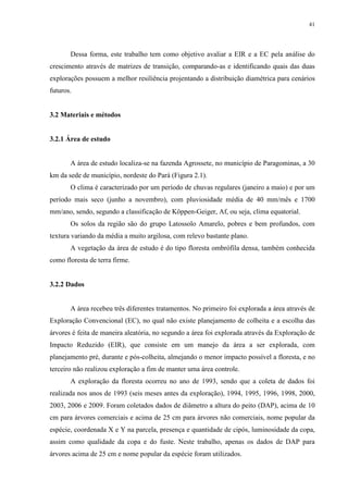 41
Dessa forma, este trabalho tem como objetivo avaliar a EIR e a EC pela análise do
crescimento através de matrizes de transição, comparando-as e identificando quais das duas
explorações possuem a melhor resiliência projentando a distribuição diamétrica para cenários
futuros.
3.2 Materiais e métodos
3.2.1 Área de estudo
A área de estudo localiza-se na fazenda Agrossete, no município de Paragominas, a 30
km da sede de município, nordeste do Pará (Figura 2.1).
O clima é caracterizado por um período de chuvas regulares (janeiro a maio) e por um
período mais seco (junho a novembro), com pluviosidade média de 40 mm/mês e 1700
mm/ano, sendo, segundo a classificação de Köppen-Geiger, Af, ou seja, clima equatorial.
Os solos da região são do grupo Latossolo Amarelo, pobres e bem profundos, com
textura variando da média a muito argilosa, com relevo bastante plano.
A vegetação da área de estudo é do tipo floresta ombrófila densa, também conhecida
como floresta de terra firme.
3.2.2 Dados
A área recebeu três diferentes tratamentos. No primeiro foi explorada a área através de
Exploração Convencional (EC), no qual não existe planejamento de colheita e a escolha das
árvores é feita de maneira aleatória, no segundo a área foi explorada através da Exploração de
Impacto Reduzido (EIR), que consiste em um manejo da área a ser explorada, com
planejamento pré, durante e pós-colheita, almejando o menor impacto possível a floresta, e no
terceiro não realizou exploração a fim de manter uma área controle.
A exploração da floresta ocorreu no ano de 1993, sendo que a coleta de dados foi
realizada nos anos de 1993 (seis meses antes da exploração), 1994, 1995, 1996, 1998, 2000,
2003, 2006 e 2009. Foram coletados dados de diâmetro a altura do peito (DAP), acima de 10
cm para árvores comerciais e acima de 25 cm para árvores não comerciais, nome popular da
espécie, coordenada X e Y na parcela, presença e quantidade de cipós, luminosidade da copa,
assim como qualidade da copa e do fuste. Neste trabalho, apenas os dados de DAP para
árvores acima de 25 cm e nome popular da espécie foram utilizados.
 