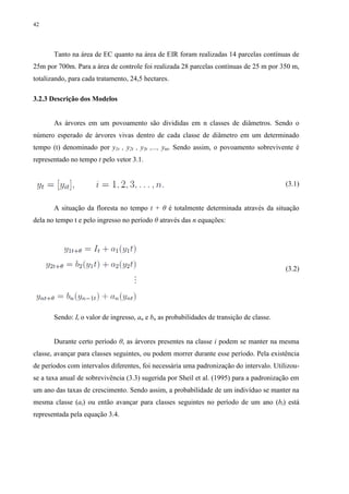 42
Tanto na área de EC quanto na área de EIR foram realizadas 14 parcelas contínuas de
25m por 700m. Para a área de controle foi realizada 28 parcelas contínuas de 25 m por 350 m,
totalizando, para cada tratamento, 24,5 hectares.
3.2.3 Descrição dos Modelos
As árvores em um povoamento são divididas em n classes de diâmetros. Sendo o
número esperado de árvores vivas dentro de cada classe de diâmetro em um determinado
tempo (t) denominado por y1t , y2t , y3t ,..., ynt. Sendo assim, o povoamento sobrevivente é
representado no tempo t pelo vetor 3.1.
(3.1)
A situação da floresta no tempo t + θ é totalmente determinada através da situação
dela no tempo t e pelo ingresso no período θ através das n equações:
(3.2)
Sendo: It o valor de ingresso, an e bn as probabilidades de transição de classe.
Durante certo período θ, as árvores presentes na classe i podem se manter na mesma
classe, avançar para classes seguintes, ou podem morrer durante esse período. Pela existência
de períodos com intervalos diferentes, foi necessária uma padronização do intervalo. Utilizou-
se a taxa anual de sobrevivência (3.3) sugerida por Sheil et al. (1995) para a padronização em
um ano das taxas de crescimento. Sendo assim, a probabilidade de um indivíduo se manter na
mesma classe (ai) ou então avançar para classes seguintes no período de um ano (bi) está
representada pela equação 3.4.
 