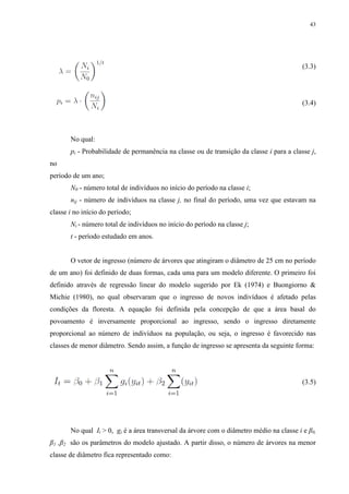 43
(3.3)
(3.4)
No qual:
pi - Probabilidade de permanência na classe ou de transição da classe i para a classe j,
no
período de um ano;
N0 - número total de indivíduos no início do período na classe i;
nij - número de indivíduos na classe j, no final do período, uma vez que estavam na
classe i no início do período;
Ni - número total de indivíduos no início do período na classe j;
t - período estudado em anos.
O vetor de ingresso (número de árvores que atingiram o diâmetro de 25 cm no período
de um ano) foi definido de duas formas, cada uma para um modelo diferente. O primeiro foi
definido através de regressão linear do modelo sugerido por Ek (1974) e Buongiorno &
Michie (1980), no qual observaram que o ingresso de novos indivíduos é afetado pelas
condições da floresta. A equação foi definida pela concepção de que a área basal do
povoamento é inversamente proporcional ao ingresso, sendo o ingresso diretamente
proporcional ao número de indivíduos na população, ou seja, o ingresso é favorecido nas
classes de menor diâmetro. Sendo assim, a função de ingresso se apresenta da seguinte forma:
(3.5)
No qual It > 0, gi é a área transversal da árvore com o diâmetro médio na classe i e β0,
β1 ,β2 são os parâmetros do modelo ajustado. A partir disso, o número de árvores na menor
classe de diâmetro fica representado como:
 