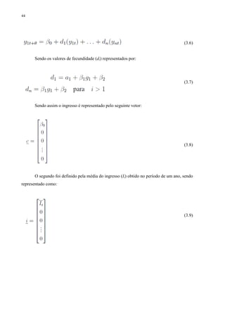 44
(3.6)
Sendo os valores de fecundidade (di) representados por:
(3.7)
Sendo assim o ingresso é representado pelo seguinte vetor:
(3.8)
O segundo foi definido pela média do ingresso (It) obtido no período de um ano, sendo
representado como:
(3.9)
 