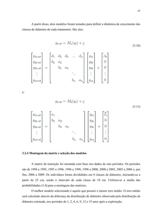 45
A partir disso, dois modelos foram testados para definir a dinâmica de crescimento das
classes de diâmetro de cada tratamento. São eles:
(3.10)
e:
(3.11)
3.2.4 Montagem da matriz e seleção dos modelos
A matriz de transição foi montada com base nos dados de sete períodos. Os períodos
são de 1994 a 1995, 1995 a 1996, 1996 a 1998, 1998 a 2000, 2000 a 2003, 2003 a 2006 e, por
fim, 2006 a 2009. Os indivíduos foram dividididos em 8 classes de diâmetro, iniciando-se a
partir de 25 cm, sendo o intervalo de cada classe de 10 cm. Utilizou-se a média das
probabilidades (3.4) para a montagem das matrizes.
O melhor modelo selecionado é aquele que possuir o menor erro médio. O erro médio
será calculado através da diferença da distribuição de diâmetro observada pela distribuição de
diâmetro estimada, nos períodos de 1, 2, 4, 6, 9, 12 e 15 anos após a exploração.
 
