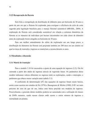 46
3.2.5 Recuperação da floresta
Será feita a extrapolação da distribuição de diâmetro para um horizonte de 30 anos a
partir do ano em que a floresta foi explorada, para averiguar a eficiência do ciclo de corte
sugerido pela legislação brasileira para o manejo florestal sustentável (BRASIL, 2009). A
exploração da floresta será considerada sustentável em relação a estrutura diamétrica da
floresta se os números de indivíduos por hectare encontrados em cada classe de diâmetro
antes da exploração forem atingidos no horizonte de 30 anos.
Para um melhor entendimento do efeito da exploração em um longo prazo, a
distribuição de diâmetros da floresta será projetada também em 200 anos em um cenário no
qual as taxas de transição e ingresso se manteriam a mesma durante os anos.
3.3 Resultados e discussão
3.3.1 Matriz de transição
Para o modelo 3.10 foi necessária o ajuste de uma equação de ingresso (3.5). Ela foi
estimada a partir dos dados de ingresso através de regressão linear. Os parâmetros desse
modelo indicaram valores diferentes no ingresso entre as explorações, sendo o intercepto, o
parâmetro que obteve maior variação entre (tabela 3.1).
O coeficiente de determinação (R2
) das equações de ingresso foram muito baixos,
assim como ocorreu nos estudos de Ek (1974) e Buongiorno & Michie (1980). O R² ser mais
próximo do zero do que do um, indica uma baixa precisão nos modelos de ingresso.
Possivelmente, a precisão destes modelos poderia ser aumentada com a utilização de classes
de DAPs menores, sendo nessas classes onde ocorre o maior número de ingresso e
mortalidade em plantas.
 