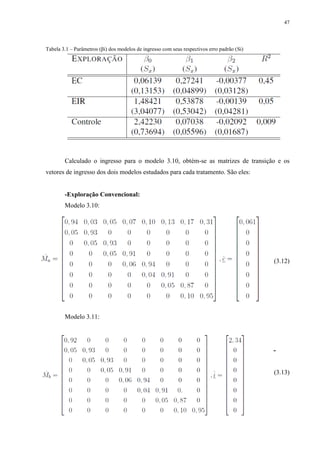 47
Tabela 3.1 – Parâmetros (βi) dos modelos de ingresso com seus respectivos erro padrão (Si)
Calculado o ingresso para o modelo 3.10, obtém-se as matrizes de transição e os
vetores de ingresso dos dois modelos estudados para cada tratamento. São eles:
-Exploração Convencional:
Modelo 3.10:
(3.12)
Modelo 3.11:
-
(3.13)
 