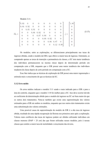 49
Modelo 3.11:
(3.17)
Os modelos, entre as explorações, se diferenciaram principalmente nas taxas de
ingresso obtidas, sendo o modelo da EIR o que obteve a maior taxa de ingresso. Entretanto, se
comparado apenas as taxas de transição e permanência de classes, a EC tem maior tendência
dos indivíduos permanecerem na mesma classe depois de determinado período em
comparação com a EIR, enquanto que a EIR possui uma maior tendência dos indivíduos
mudarem de classe depois de certo período em comparação com a EC.
Esse fato indica que as técnicas de exploração da EIR possui uma maior regeneração e
estimula mais o crescimento do que as técnicas da EC.
3.3.2 Erro médio
Os erros médios indicam o modelo 3.11 sendo o mais indicado para a EIR e para a
área de controle, enquanto que o modelo 3.10 foi melhor para a EC. Isso deve ocorrer devido
ao coeficiente de determinação obtido para o modelo de ingresso na EC ser bem maior do que
os outros dois tratamentos. Nota-se também que existe uma superestimação dos valores
estimados para a EIR em ambos os modelos, enquanto que nos outros dois tratamentos existe
uma subestimação dos valores estimados.
Uma possível causa da superestimação do modelo da EIR é a alta taxa de ingresso
obtida, resultado de uma rápida recuperação da floresta nos primeiros anos após a exploração.
Valores mais confiáveis das taxas de ingresso podem ser obtidos utilizando indivíduos em
classes menores (DAP < 25 cm) das que foram utilizadas nesses modelos, pois é nessas
classes que contém a maior taxa de mortalidade e crescimento das árvores.
 