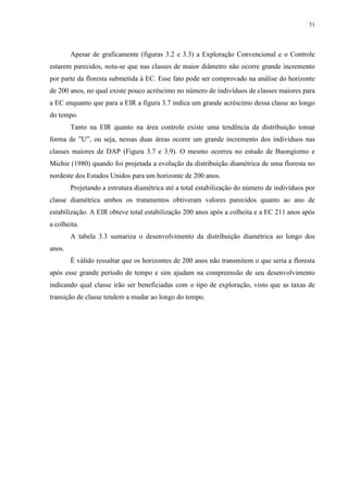 51
Apesar de graficamente (figuras 3.2 e 3.3) a Exploração Convencional e o Controle
estarem parecidos, nota-se que nas classes de maior diâmetro não ocorre grande incremento
por parte da floresta submetida à EC. Esse fato pode ser comprovado na análise do horizonte
de 200 anos, no qual existe pouco acréscimo no número de indivíduos de classes maiores para
a EC enquanto que para a EIR a figura 3.7 indica um grande acréscimo dessa classe ao longo
do tempo.
Tanto na EIR quanto na área controle existe uma tendência da distribuição tomar
forma de ”U”, ou seja, nessas duas áreas ocorre um grande incremento dos indivíduos nas
classes maiores de DAP (Figura 3.7 e 3.9). O mesmo ocorreu no estudo de Buongiorno e
Michie (1980) quando foi projetada a evolução da distribuição diamétrica de uma floresta no
nordeste dos Estados Unidos para um horizonte de 200 anos.
Projetando a estrutura diamétrica até a total estabilização do número de indivíduos por
classe diamétrica ambos os tratamentos obtiveram valores parecidos quanto ao ano de
estabilização. A EIR obteve total estabilização 200 anos após a colheita e a EC 211 anos após
a colheita.
A tabela 3.3 sumariza o desenvolvimento da distribuição diamétrica ao longo dos
anos.
É válido ressaltar que os horizontes de 200 anos não transmitem o que seria a floresta
após esse grande período de tempo e sim ajudam na compreensão de seu desenvolvimento
indicando qual classe irão ser beneficiadas com o tipo de exploração, visto que as taxas de
transição de classe tendem a mudar ao longo do tempo.
 