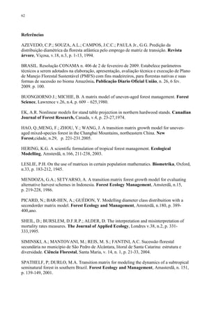 62
Referências
AZEVEDO, C.P.; SOUZA, A.L.; CAMPOS, J.C.C.; PAULA Jr., G.G. Predição da
distribuição diamétrica da floresta atlântica pelo emprego de matriz de transição. Revista
árvore, Viçosa, v.18, n.3, p. 1-13, 1994.
BRASIL. Resolução CONAMA n. 406 de 2 de fevereiro de 2009. Estabelece parâmetros
técnicos a serem adotados na elaboração, apresentação, avaliação técnica e execução de Plano
de Manejo Florestal Sustentável (PMFS) com fins madeireiros, para florestas nativas e suas
formas de sucessão no bioma Amazônia. Publicação Diario Oficial União, n. 26, 6 fev.
2009. p. 100.
BUONGIORNO J.; MICHIE, B. A matrix model of uneven-aged forest management. Forest
Science, Lawrence v.26, n.4, p. 609 – 625,1980.
EK, A.R. Nonlinear models for stand table projection in northern hardwood stands. Canadian
Journal of Forest Research, Canada, v.4, p. 23-27,1974.
HAO, Q.;MENG, F.; ZHOU, Y.; WANG, J. A transition matrix growth model for uneven-
aged mixed-species forest in the Changbai Mountains, northeastern China. New
Forest,cidade, n.29, p. 221-231.2005.
HERING, K.G. A scientific formulation of tropical forest management. Ecological
Modelling, Amsterdã, n.166, 211-238, 2003.
LESLIE, P.H. On the use of matrices in certain population mathematics. Biometrika, Oxford,
n.33, p. 183-212, 1945.
MENDOZA, G.A.; SETYARSO, A. A transition matrix forest growth model for evaluating
alternative harvest schemes in Indonesia. Forest Ecology Management, Amsterdã, n.15,
p. 219-228, 1986.
PICARD, N.; BAR-HEN, A.; GUÉDON, Y. Modelling diameter class distribuition with a
secondorder matrix model. Forest Ecology and Management, Amsterdã, n.180, p. 389-
400,ano.
SHEIL, D.; BURSLEM, D.F.R.P.; ALDER, D. The interpretation and misinterpretation of
mortality rates measures. The Journal of Applied Ecology, Londres v.38, n.2, p. 331-
333,1995.
SIMINSKI, A.; MANTOVANI, M.; REIS, M. S.; FANTINI, A.C. Sucessão florestal
secundária no município de São Pedro de Alcântara, litoral de Santa Catarina: estrutura e
diversidade. Ciência Florestal, Santa Maria, v. 14, n. 1, p. 21-33, 2004.
SPATHELF, P; DURLO, M.A. Transition matrix for modeling the dynamics of a subtropical
seminatural forest in southern Brazil. Forest Ecology and Management, Amasterdã, n. 151,
p. 139-149, 2001.
 