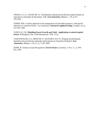 63
UMANA, C.L.A.; ALENCAR, J.C. Distribuições diamétricas da floresta tropical úmida em
uma área no município de Itacoatiara -AM. Acta amazonica, Manaus, v. 28, p 167 –
190,1998.
USHER, M.B. A matrix approach to the management of renewable resources, with special
references to selection forests - two extensions. Journal of Applied Ecology, Londres, n.6, p.
123-140, 1966.
VANCLAY, J.K. Modelling Forest Growth and Yield - Applications to mixed tropical
forests. Wallingford, UK: CAB International, 1994. 312 p.
VASCONCELOS, S. S.; HIGUCHI, N.; OLIVEIRA, M.V.N.. Projeção da distribuição
diamétrica de uma floresta explorada seletivamente na Amazônia Ocidental. Acta
Amazonica, Manaus, v.39, n.1, p. 71-80, 2009.
ZEIDE, B. Analysis of growth equations. Forest Science, Lawrence, v.39, n. 3, . p. 594 –
616, 1993.
 