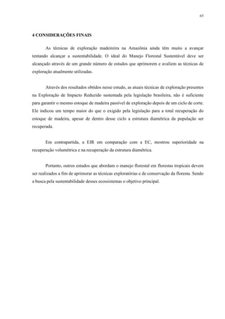 65
4 CONSIDERAÇÕES FINAIS
As técnicas de exploração madeireira na Amazônia ainda têm muito a avançar
tentando alcançar a sustentabilidade. O ideal do Manejo Florestal Sustentável deve ser
alcançado através de um grande número de estudos que aprimorem e avaliem as técnicas de
exploração atualmente utilizadas.
Através dos resultados obtidos nesse estudo, as atuais técnicas de exploração presentes
na Exploração de Impacto Reduzido sustentada pela legislação brasileira, não é suficiente
para garantir o mesmo estoque de madeira passível de exploração depois de um ciclo de corte.
Ele indicou um tempo maior do que o exigido pela legislação para a total recuperação do
estoque de madeira, apesar de dentro desse ciclo a estrutura diamétrica da população ser
recuperada.
Em contrapartida, a EIR em comparação com a EC, mostrou superioridade na
recuperação volumétrica e na recuperação da estrutura diamétrica.
Portanto, outros estudos que abordam o manejo florestal em florestas tropicais devem
ser realizados a fim de aprimorar as técnicas exploratórias e de conservação da floresta. Sendo
a busca pela sustentabilidade desses ecossistemas o objetivo principal.
 