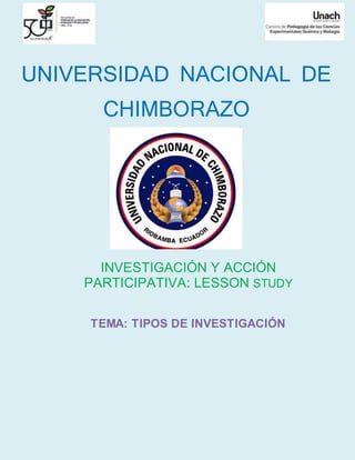 UNIVERSIDAD NACIONAL DE
CHIMBORAZO
INVESTIGACIÓN Y ACCIÓN
PARTICIPATIVA: LESSON STUDY
TEMA: TIPOS DE INVESTIGACIÓN
 