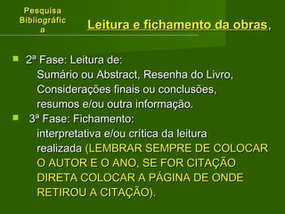 PPeessqquuiissaa 
BBiibblliiooggrrááffiicc 
aa 
LLeeiittuurraa ee ffiicchhaammeennttoo ddaa oobbrraass,, 
 22ª FFaassee:: LLeeiittuurraa ddee:: 
SSuummáárriioo oouu AAbbssttrraacctt,, RReesseennhhaa ddoo LLiivvrroo,, 
CCoonnssiiddeerraaççõõeess ffiinnaaiiss oouu ccoonncclluussõõeess,, 
rreessuummooss ee//oouu oouuttrraa iinnffoorrmmaaççããoo.. 
 33ª FFaassee:: FFiicchhaammeennttoo:: 
iinntteerrpprreettaattiivvaa ee//oouu ccrrííttiiccaa ddaa lleeiittuurraa 
rreeaalliizzaaddaa ((LLEEMMBBRRAARR SSEEMMPPRREE DDEE CCOOLLOOCCAARR 
OO AAUUTTOORR EE OO AANNOO,, SSEE FFOORR CCIITTAAÇÇÃÃOO 
DDIIRREETTAA CCOOLLOOCCAARR AA PPÁÁGGIINNAA DDEE OONNDDEE 
RREETTIIRROOUU AA CCIITTAAÇÇÃÃOO)).. 
 