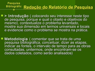 PPeessqquuiissaa 
BBiibblliiooggrrááffiicc 
aa 
RReeddaaççããoo ddoo RReellaattóórriioo ddee PPeessqquuiissaa 
 >> IInnttrroodduuççããoo (( ccoollooccaannddoo sseeuu iinntteerreessssee nneessttee ttiippoo 
ddee ppeessqquuiissaa,, ppoorrqquuee ee qquuaall oo oobbjjeettoo ee oobbjjeettiivvooss ddoo 
mmeessmmoo)),, ccoonntteexxttuuaalliizzee oo pprroobblleemmaa lleevvaannttaaddoo,, 
mmoossttrree ssuuaa ddiimmeennssããoo eemm tteerrmmooss uunniivveerrssaaiiss ee llooccaaiiss 
ee eevviiddeenncciiee ccoommoo oo pprroobblleemmaa ssee mmoossttrraa nnaa pprrááttiiccaa.. 
 MMeettooddoollooggiiaa (( ccoommeennttaarr qquuee ssee ttrraattaa ddee uummaa 
ppeessqquuiissaa bbiibblliiooggrrááffiiccaa,, ccoonncceeiittuuaarr,, ddiizzeerr aass eettaappaass,, 
iinnddiiccaarr aass ffoonntteess,, oo iinntteerrvvaalloo ddee tteemmppoo ppaarraa aass oobbrraass 
ccoonnssuullttaaddaass,, uunniitteerrmmooss,, oonnddee eennccoonnttrraamm--ssee ooss 
ddaaddooss ccoolleettaaddooss,, ccoommoo sseerrããoo aannaalliissaaddooss)) 
 