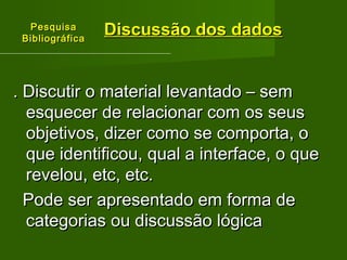 PPeessqquuiissaa 
BBiibblliiooggrrááffiiccaa 
DDiissccuussssããoo ddooss ddaaddooss 
.. DDiissccuuttiirr oo mmaatteerriiaall lleevvaannttaaddoo –– sseemm 
eessqquueecceerr ddee rreellaacciioonnaarr ccoomm ooss sseeuuss 
oobbjjeettiivvooss,, ddiizzeerr ccoommoo ssee ccoommppoorrttaa,, oo 
qquuee iiddeennttiiffiiccoouu,, qquuaall aa iinntteerrffaaccee,, oo qquuee 
rreevveelloouu,, eettcc,, eettcc.. 
PPooddee sseerr aapprreesseennttaaddoo eemm ffoorrmmaa ddee 
ccaatteeggoorriiaass oouu ddiissccuussssããoo llóóggiiccaa 
 