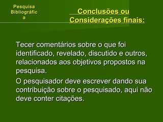 PPeessqquuiissaa 
BBiibblliiooggrrááffiicc 
aa 
CCoonncclluussõõeess oouu 
CCoonnssiiddeerraaççõõeess ffiinnaaiiss:: 
TTeecceerr ccoommeennttáárriiooss ssoobbrree oo qquuee ffooii 
iiddeennttiiffiiccaaddoo,, rreevveellaaddoo,, ddiissccuuttiiddoo ee oouuttrrooss,, 
rreellaacciioonnaaddooss aaooss oobbjjeettiivvooss pprrooppoossttooss nnaa 
ppeessqquuiissaa.. 
OO ppeessqquuiissaaddoorr ddeevvee eessccrreevveerr ddaannddoo ssuuaa 
ccoonnttrriibbuuiiççããoo ssoobbrree oo ppeessqquuiissaaddoo,, aaqquuii nnããoo 
ddeevvee ccoonntteerr cciittaaççõõeess.. 
 