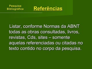 PPeessqquuiissaa 
BBiibblliiooggrrááffiiccaa 
RReeffeerrêênncciiaass 
LLiissttaarr,, ccoonnffoorrmmee NNoorrmmaass ddaa AABBNNTT 
ttooddaass aass oobbrraass ccoonnssuullttaaddaass,, lliivvrrooss,, 
rreevviissttaass,, CCddss,, ssiitteess –– ssoommeennttee 
aaqquueellaass rreeffeerreenncciiaaddaass oouu cciittaaddaass nnoo 
tteexxttoo ccoonnttiiddoo nnoo ccoorrppoo ddaa ppeessqquuiissaa.. 
 