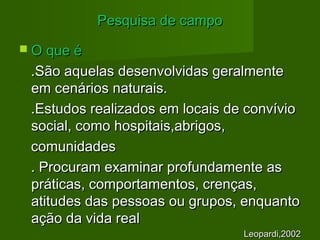 PPeessqquuiissaa ddee ccaammppoo 
 OO qquuee éé 
..SSããoo aaqquueellaass ddeesseennvvoollvviiddaass ggeerraallmmeennttee 
eemm cceennáárriiooss nnaattuurraaiiss.. 
..EEssttuuddooss rreeaalliizzaaddooss eemm llooccaaiiss ddee ccoonnvvíívviioo 
ssoocciiaall,, ccoommoo hhoossppiittaaiiss,,aabbrriiggooss,, 
ccoommuunniiddaaddeess 
.. PPrrooccuurraamm eexxaammiinnaarr pprrooffuunnddaammeennttee aass 
pprrááttiiccaass,, ccoommppoorrttaammeennttooss,, ccrreennççaass,, 
aattiittuuddeess ddaass ppeessssooaass oouu ggrruuppooss,, eennqquuaannttoo 
aaççããoo ddaa vviiddaa rreeaall 
LLeeooppaarrddii,,22000022 
 