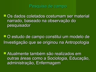 PPeessqquuiissaa ddee ccaammppoo 
 OOss ddaaddooss ccoolleettaaddooss ccoossttuummaamm sseerr mmaatteerriiaall 
nnaarrrraaddoo,, bbaasseeaaddoo nnaa oobbsseerrvvaaççããoo ddoo 
ppeessqquuiissaaddoorr 
 OO eessttuuddoo ddee ccaammppoo ccoonnssttiittuuii uumm mmooddeelloo ddee 
IInnvveessttiiggaaççããoo qquuee ssee oorriiggiinnoouu nnaa AAnnttrrooppoollooggiiaa 
 AAttuuaallmmeennttee ttaammbbéémm ssããoo rreeaalliizzaaddooss eemm 
oouuttrraass áárreeaass ccoommoo aa SSoocciioollooggiiaa,, EEdduuccaaççããoo,, 
aaddmmiinniissttrraaççããoo,, EEnnffeerrmmaaggeemm 
 