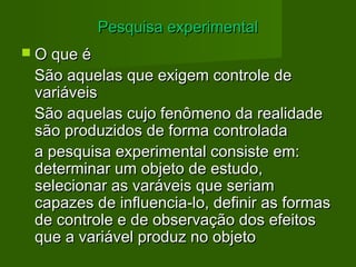 PPeessqquuiissaa eexxppeerriimmeennttaall 
 OO qquuee éé 
SSããoo aaqquueellaass qquuee eexxiiggeemm ccoonnttrroollee ddee 
vvaarriiáávveeiiss 
SSããoo aaqquueellaass ccuujjoo ffeennôômmeennoo ddaa rreeaalliiddaaddee 
ssããoo pprroodduuzziiddooss ddee ffoorrmmaa ccoonnttrroollaaddaa 
aa ppeessqquuiissaa eexxppeerriimmeennttaall ccoonnssiissttee eemm:: 
ddeetteerrmmiinnaarr uumm oobbjjeettoo ddee eessttuuddoo,, 
sseelleecciioonnaarr aass vvaarráávveeiiss qquuee sseerriiaamm 
ccaappaazzeess ddee iinnfflluueenncciiaa--lloo,, ddeeffiinniirr aass ffoorrmmaass 
ddee ccoonnttrroollee ee ddee oobbsseerrvvaaççããoo ddooss eeffeeiittooss 
qquuee aa vvaarriiáávveell pprroodduuzz nnoo oobbjjeettoo 
 