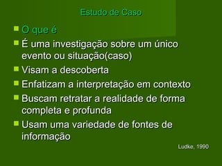 EEssttuuddoo ddee CCaassoo 
 OO qquuee éé 
 ÉÉ uummaa iinnvveessttiiggaaççããoo ssoobbrree uumm úúnniiccoo 
eevveennttoo oouu ssiittuuaaççããoo((ccaassoo)) 
 VViissaamm aa ddeessccoobbeerrttaa 
 EEnnffaattiizzaamm aa iinntteerrpprreettaaççããoo eemm ccoonntteexxttoo 
 BBuussccaamm rreettrraattaarr aa rreeaalliiddaaddee ddee ffoorrmmaa 
ccoommpplleettaa ee pprrooffuunnddaa 
 UUssaamm uummaa vvaarriieeddaaddee ddee ffoonntteess ddee 
iinnffoorrmmaaççããoo 
LLuuddkkee,, 1199990 
 