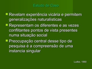 EEssttuuddoo ddee CCaassoo 
 RReevveellaamm eexxppeerriiêênncciiaa vviiccáárriiaa ee ppeerrmmiitteemm 
ggeenneerraalliizzaaççõõeess nnaattuurraallííssttiiccaass 
 RReepprreesseennttaamm ooss ddiiffeerreenntteess ee aass vveezzeess 
ccoonnfflliittaanntteess ppoonnttooss ddee vviissttaa pprreesseenntteess 
nnuummaa ssiittuuaaççããoo ssoocciiaall 
 PPrreeooccuuppaaççããoo cceennttrraall ddeessssee ttiippoo ddee 
ppeessqquuiissaa éé aa ccoommpprreeeennssããoo ddee uummaa 
iinnssttaanncciiaa ssiinngguullaarr 
LLuuddkkee,, 1199990 
 