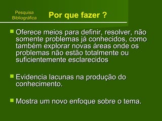 PPeessqquuiissaa 
BBiibblliiooggrrááffiiccaa 
Por que fazer ? 
 OOffeerreeccee mmeeiiooss ppaarraa ddeeffiinniirr,, rreessoollvveerr,, nnããoo 
ssoommeennttee pprroobblleemmaass jjáá ccoonnhheecciiddooss,, ccoommoo 
ttaammbbéémm eexxpplloorraarr nnoovvaass áárreeaass oonnddee ooss 
pprroobblleemmaass nnããoo eessttããoo ttoottaallmmeennttee oouu 
ssuuffiicciieenntteemmeennttee eessccllaarreecciiddooss 
 EEvviiddeenncciiaa llaaccuunnaass nnaa pprroodduuççããoo ddoo 
ccoonnhheecciimmeennttoo.. 
 MMoossttrraa uumm nnoovvoo eennffooqquuee ssoobbrree oo tteemmaa.. 
 
