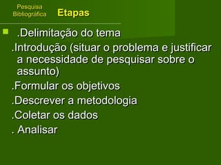 PPeessqquuiissaa 
BBiibblliiooggrrááffiiccaa 
EEttaappaass 
 ..DDeelliimmiittaaççããoo ddoo tteemmaa 
..IInnttrroodduuççããoo ((ssiittuuaarr oo pprroobblleemmaa ee jjuussttiiffiiccaarr 
aa nneecceessssiiddaaddee ddee ppeessqquuiissaarr ssoobbrree oo 
aassssuunnttoo)) 
..FFoorrmmuullaarr ooss oobbjjeettiivvooss 
..DDeessccrreevveerr aa mmeettooddoollooggiiaa 
..CCoolleettaarr ooss ddaaddooss 
.. AAnnaalliissaarr 
 