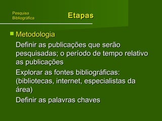 EEttaappaass 
PPeessqquuiissaa 
BBiibblliiooggrrááffiiccaa 
 MMeettooddoollooggiiaa 
DDeeffiinniirr aass ppuubblliiccaaççõõeess qquuee sseerrããoo 
ppeessqquuiissaaddaass;; oo ppeerrííooddoo ddee tteemmppoo rreellaattiivvoo 
aass ppuubblliiccaaççõõeess 
EExxpplloorraarr aass ffoonntteess bbiibblliiooggrrááffiiccaass:: 
((bbiibblliiootteeccaass,, iinntteerrnneett,, eessppeecciiaalliissttaass ddaa 
áárreeaa)) 
DDeeffiinniirr aass ppaallaavvrraass cchhaavveess 
 
