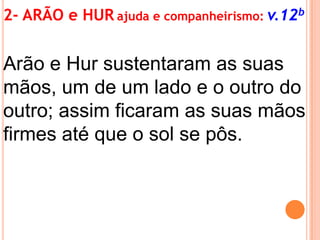2- ARÃO e HUR ajuda e companheirismo: v.12b

Arão e Hur sustentaram as suas
mãos, um de um lado e o outro do
outro; assim ficaram as suas mãos
firmes até que o sol se pôs.

 