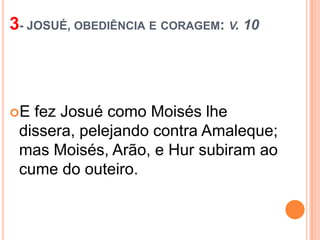 3- JOSUÉ, OBEDIÊNCIA E CORAGEM: V. 10

E

fez Josué como Moisés lhe
dissera, pelejando contra Amaleque;
mas Moisés, Arão, e Hur subiram ao
cume do outeiro.

 