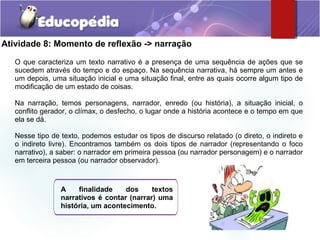 Atividade 8: Momento de reflexão -> narração
O que caracteriza um texto narrativo é a presença de uma sequência de ações que se
sucedem através do tempo e do espaço. Na sequência narrativa, há sempre um antes e
um depois, uma situação inicial e uma situação final, entre as quais ocorre algum tipo de
modificação de um estado de coisas.
Na narração, temos personagens, narrador, enredo (ou história), a situação inicial, o
conflito gerador, o clímax, o desfecho, o lugar onde a história acontece e o tempo em que
ela se dá.
Nesse tipo de texto, podemos estudar os tipos de discurso relatado (o direto, o indireto e
o indireto livre). Encontramos também os dois tipos de narrador (representando o foco
narrativo), a saber: o narrador em primeira pessoa (ou narrador personagem) e o narrador
em terceira pessoa (ou narrador observador).
A finalidade dos textos
narrativos é contar (narrar) uma
história, um acontecimento.
 