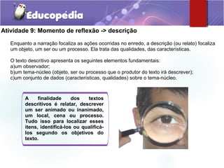 Atividade 9: Momento de reflexão -> descrição
Enquanto a narração focaliza as ações ocorridas no enredo, a descrição (ou relato) focaliza
um objeto, um ser ou um processo. Ela trata das qualidades, das características.
O texto descritivo apresenta os seguintes elementos fundamentais:
a)um observador;
b)um tema-núcleo (objeto, ser ou processo que o produtor do texto irá descrever);
c)um conjunto de dados (características, qualidades) sobre o tema-núcleo.
A finalidade dos textos
descritivos é relatar, descrever
um ser animado ou inanimado,
um local, cena ou processo.
Tudo isso para localizar esses
itens, identificá-los ou qualificá-
los segundo os objetivos do
texto.
 