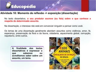 Atividade 10: Momento de reflexão -> exposição (dissertação)
No texto dissertativo, o seu produtor escreve (ou fala) sobre o que conhece a
respeito de determinado assunto.
Na dissertação, o interesse não está em convencer ninguém a pensar como você.
Os temas de uma dissertação geralmente abordam assuntos como violência, amor, fé,
esperança, preservação da flora e da fauna, cidadania, aquecimento global, corrupção,
nepotismo, entre outros.
A finalidade dos textos
dissertativos é expressar o
que sabemos ou
acreditamos saber sobre um
assunto, um tema.
 