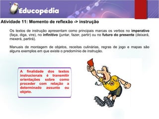 Atividade 11: Momento de reflexão -> instrução
Os textos de instrução apresentam como principais marcas os verbos no imperativo
(faça, diga, vire), no infinitivo (juntar, fazer, partir) ou no futuro do presente (deixará,
mexerá, partirá).
Manuais de montagem de objetos, receitas culinárias, regras de jogo e mapas são
alguns exemplos em que existe o predomínio de instrução.
A finalidade dos textos
instrucionais é transmitir
orientações sobre como
proceder com relação a
determinado assunto ou
objeto.
 