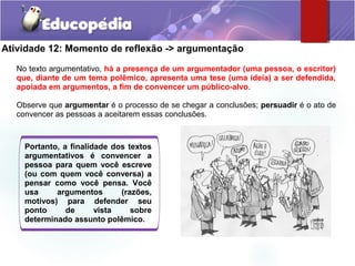 Atividade 12: Momento de reflexão -> argumentação
No texto argumentativo, há a presença de um argumentador (uma pessoa, o escritor)
que, diante de um tema polêmico, apresenta uma tese (uma ideia) a ser defendida,
apoiada em argumentos, a fim de convencer um público-alvo.
Observe que argumentar é o processo de se chegar a conclusões; persuadir é o ato de
convencer as pessoas a aceitarem essas conclusões.
Portanto, a finalidade dos textos
argumentativos é convencer a
pessoa para quem você escreve
(ou com quem você conversa) a
pensar como você pensa. Você
usa argumentos (razões,
motivos) para defender seu
ponto de vista sobre
determinado assunto polêmico.
 