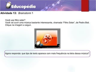 Atividade 13: Brainstorm 1
Você usa filtro solar?
Você vai ouvir uma música bastante interessante, chamada “Filtro Solar”, de Pedro Bial.
Clique na imagem a seguir.
Agora responda: que tipo de texto aparece com mais frequência na letra dessa música?
 
