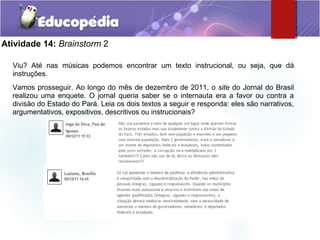 Atividade 14: Brainstorm 2
Viu? Até nas músicas podemos encontrar um texto instrucional, ou seja, que dá
instruções.
Vamos prosseguir. Ao longo do mês de dezembro de 2011, o site do Jornal do Brasil
realizou uma enquete. O jornal queria saber se o internauta era a favor ou contra a
divisão do Estado do Pará. Leia os dois textos a seguir e responda: eles são narrativos,
argumentativos, expositivos, descritivos ou instrucionais?
 