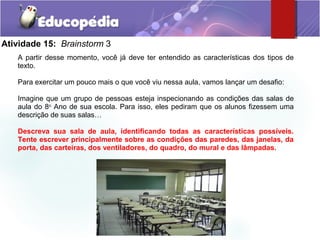 Atividade 15: Brainstorm 3
A partir desse momento, você já deve ter entendido as características dos tipos de
texto.
Para exercitar um pouco mais o que você viu nessa aula, vamos lançar um desafio:
Imagine que um grupo de pessoas esteja inspecionando as condições das salas de
aula do 8o
Ano de sua escola. Para isso, eles pediram que os alunos fizessem uma
descrição de suas salas…
Descreva sua sala de aula, identificando todas as características possíveis.
Tente escrever principalmente sobre as condições das paredes, das janelas, da
porta, das carteiras, dos ventiladores, do quadro, do mural e das lâmpadas.
 
