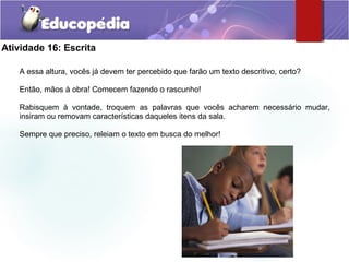 Atividade 16: Escrita
A essa altura, vocês já devem ter percebido que farão um texto descritivo, certo?
Então, mãos à obra! Comecem fazendo o rascunho!
Rabisquem à vontade, troquem as palavras que vocês acharem necessário mudar,
insiram ou removam características daqueles itens da sala.
Sempre que preciso, releiam o texto em busca do melhor!
 