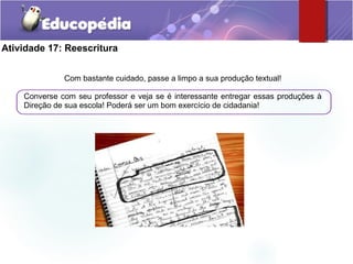 Atividade 17: Reescritura
Com bastante cuidado, passe a limpo a sua produção textual!
Converse com seu professor e veja se é interessante entregar essas produções à
Direção de sua escola! Poderá ser um bom exercício de cidadania!
 