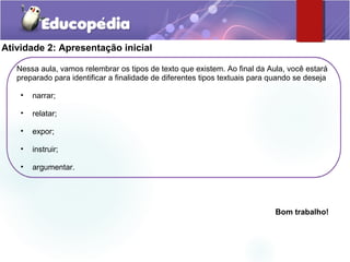 Atividade 2: Apresentação inicial
Nessa aula, vamos relembrar os tipos de texto que existem. Ao final da Aula, você estará
preparado para identificar a finalidade de diferentes tipos textuais para quando se deseja
• narrar;
• relatar;
• expor;
• instruir;
• argumentar.
Bom trabalho!
 