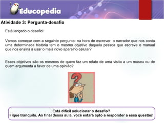 Atividade 3: Pergunta-desafio
Está lançado o desafio!
Vamos começar com a seguinte pergunta: na hora de escrever, o narrador que nos conta
uma determinada história tem o mesmo objetivo daquela pessoa que escreve o manual
que nos ensina a usar o mais novo aparelho celular?
Esses objetivos são os mesmos de quem faz um relato de uma visita a um museu ou de
quem argumenta a favor de uma opinião?
Está difícil solucionar o desafio?
Fique tranquilo. Ao final dessa aula, você estará apto a responder a essa questão!
 