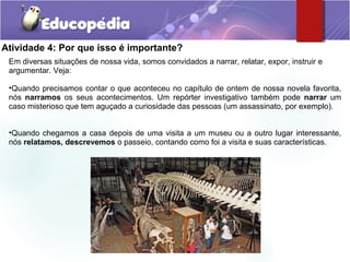 Atividade 4: Por que isso é importante?
Em diversas situações de nossa vida, somos convidados a narrar, relatar, expor, instruir e
argumentar. Veja:
•Quando precisamos contar o que aconteceu no capítulo de ontem de nossa novela favorita,
nós narramos os seus acontecimentos. Um repórter investigativo também pode narrar um
caso misterioso que tem aguçado a curiosidade das pessoas (um assassinato, por exemplo).
•Quando chegamos a casa depois de uma visita a um museu ou a outro lugar interessante,
nós relatamos, descrevemos o passeio, contando como foi a visita e suas características.
 