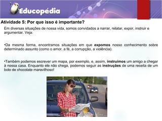 Atividade 5: Por que isso é importante?
Em diversas situações de nossa vida, somos convidados a narrar, relatar, expor, instruir e
argumentar. Veja:
•Da mesma forma, encontramos situações em que expomos nosso conhecimento sobre
determinado assunto (como o amor, a fé, a corrupção, a violência).
•Também podemos escrever um mapa, por exemplo, e, assim, instruímos um amigo a chegar
à nossa casa. Enquanto ele não chega, podemos seguir as instruções de uma receita de um
bolo de chocolate maravilhoso!
 