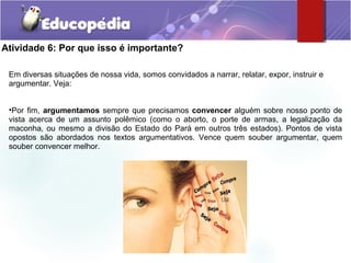 Atividade 6: Por que isso é importante?
Em diversas situações de nossa vida, somos convidados a narrar, relatar, expor, instruir e
argumentar. Veja:
•Por fim, argumentamos sempre que precisamos convencer alguém sobre nosso ponto de
vista acerca de um assunto polêmico (como o aborto, o porte de armas, a legalização da
maconha, ou mesmo a divisão do Estado do Pará em outros três estados). Pontos de vista
opostos são abordados nos textos argumentativos. Vence quem souber argumentar, quem
souber convencer melhor.
 