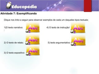 Atividade 7: Exemplificando
Clique nos links a seguir para observar exemplos de cada um daqueles tipos textuais:
1)O texto narrativo: 4) O texto de instrução/
:
2) O texto de relato: 5) texto argumentativo:
3) O texto expositivo:
 