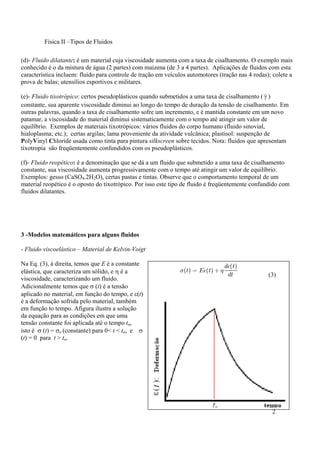 Física II –Tipos de Fluidos
2
(d)- Fluido dilatante: é um material cuja viscosidade aumenta com a taxa de cisalhamento. O exemplo mais
conhecido é o da mistura de água (2 partes) com maizena (de 3 a 4 partes). Aplicações de fluidos com esta
característica incluem: fluido para controle de tração em veículos automotores (tração nas 4 rodas); colete a
prova de balas; utensílios esportivos e militares.
(e)- Fluido tixotrópico: certos pseudoplásticos quando submetidos a uma taxa de cisalhamento ( γ )
constante, sua aparente viscosidade diminui ao longo do tempo de duração da tensão de cisalhamento. Em
outras palavras, quando a taxa de cisalhamento sofre um incremento, e é mantida constante em um novo
patamar, a viscosidade do material diminui sistematicamente com o tempo até atingir um valor de
equilíbrio. Exemplos de materiais tixotrópicos: vários fluidos do corpo humano (fluido sinovial,
hialoplasma; etc.); certas argilas; lama proveniente da atividade vulcânica; plastisol: suspenção de
PolyVinyl Chloride usada como tinta para pintura silkscreen sobre tecidos. Nota: fluidos que apresentam
tixotropia são freqüentemente confundidos com os pseudoplásticos.
(f)- Fluido reopético: é a denominação que se dá a um fluido que submetido a uma taxa de cisalhamento
constante, sua viscosidade aumenta progressivamente com o tempo até atingir um valor de equilíbrio.
Exemplos: gesso (CaSO4.2H2O), certas pastas e tintas. Observe que o comportamento temporal de um
material reopético é o oposto do tixotrópico. Por isso este tipo de fluido é freqüentemente confundido com
fluidos dilatantes.
3 -Modelos matemáticos para alguns fluidos
- Fluido viscoelástico – Material de Kelvin-Voigt
Na Eq. (3), à direita, temos que E é a constante
elástica, que caracteriza um sólido, e é a
viscosidade, caracterizando um fluido.
Adicionalmente temos que  (t) é a tensão
aplicado no material, em função do tempo, e (t)
é a deformação sofrida pelo material, também
em função to tempo. Afigura ilustra a solução
da equação para as condições em que uma
tensão constante foi aplicada até o tempo to,
isto é  (t) = o (constante) para 0< t < to, e 
(t) = 0 para t > to.
(3)
 
